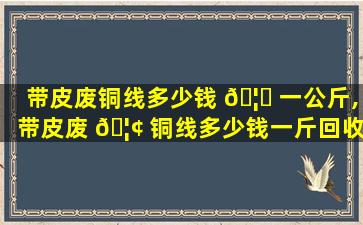 带皮废铜线多少钱 🦆 一公斤,带皮废 🦢 铜线多少钱一斤回收2021